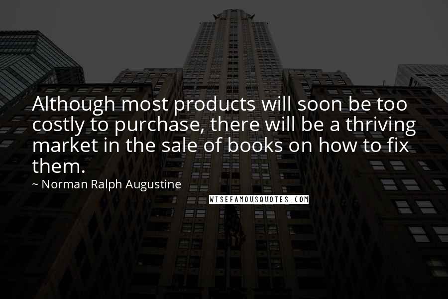 Norman Ralph Augustine Quotes: Although most products will soon be too costly to purchase, there will be a thriving market in the sale of books on how to fix them.