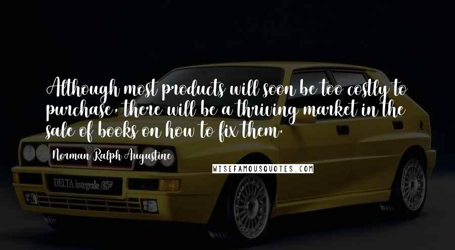 Norman Ralph Augustine Quotes: Although most products will soon be too costly to purchase, there will be a thriving market in the sale of books on how to fix them.