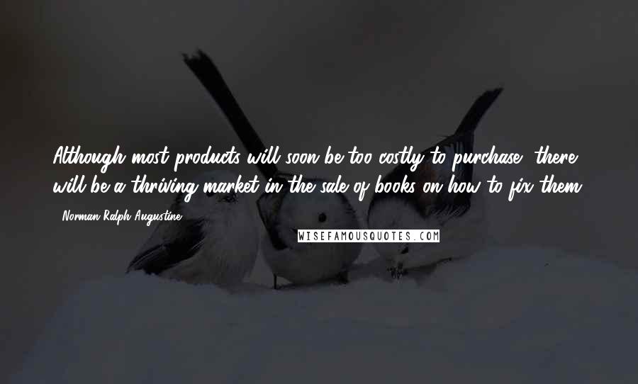 Norman Ralph Augustine Quotes: Although most products will soon be too costly to purchase, there will be a thriving market in the sale of books on how to fix them.