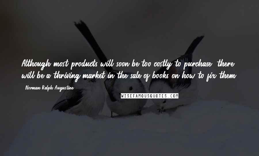 Norman Ralph Augustine Quotes: Although most products will soon be too costly to purchase, there will be a thriving market in the sale of books on how to fix them.