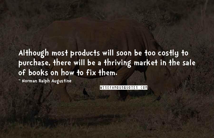 Norman Ralph Augustine Quotes: Although most products will soon be too costly to purchase, there will be a thriving market in the sale of books on how to fix them.