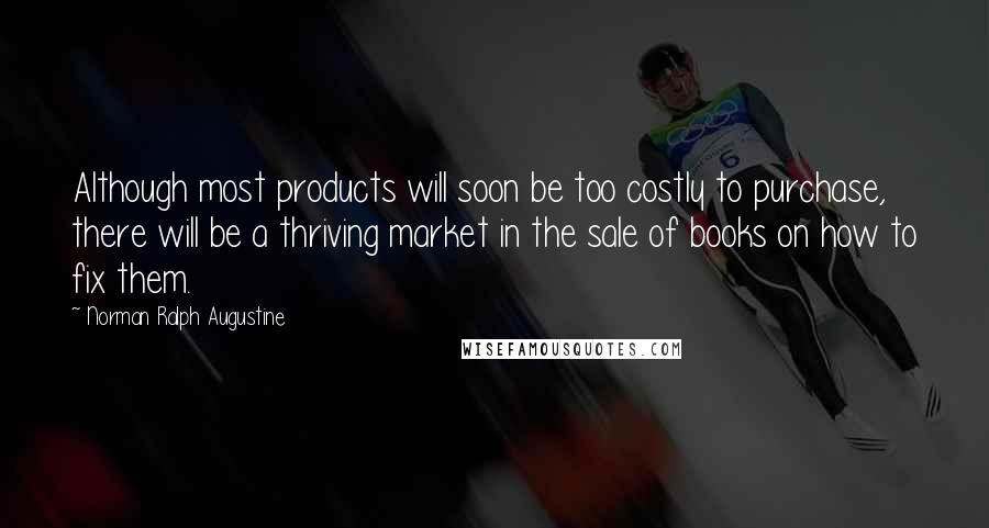 Norman Ralph Augustine Quotes: Although most products will soon be too costly to purchase, there will be a thriving market in the sale of books on how to fix them.