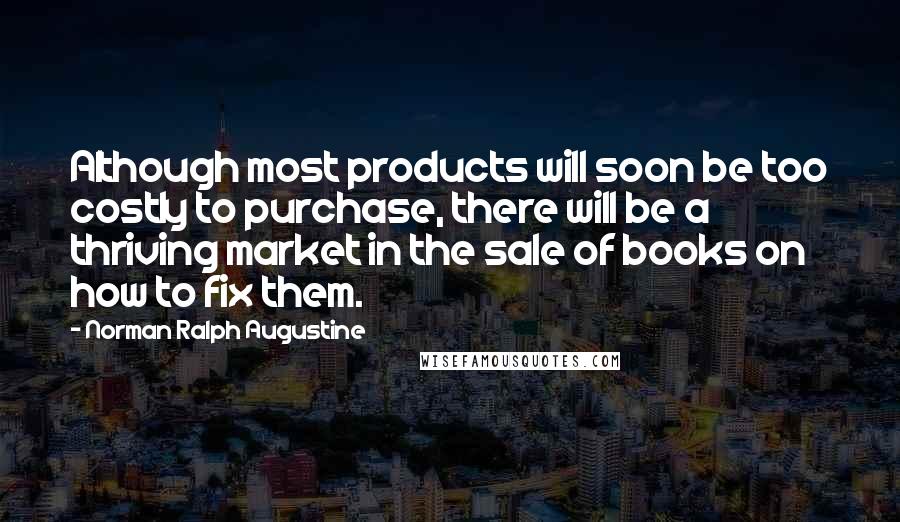 Norman Ralph Augustine Quotes: Although most products will soon be too costly to purchase, there will be a thriving market in the sale of books on how to fix them.