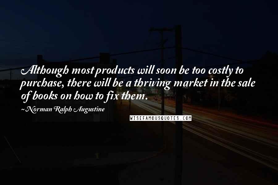 Norman Ralph Augustine Quotes: Although most products will soon be too costly to purchase, there will be a thriving market in the sale of books on how to fix them.