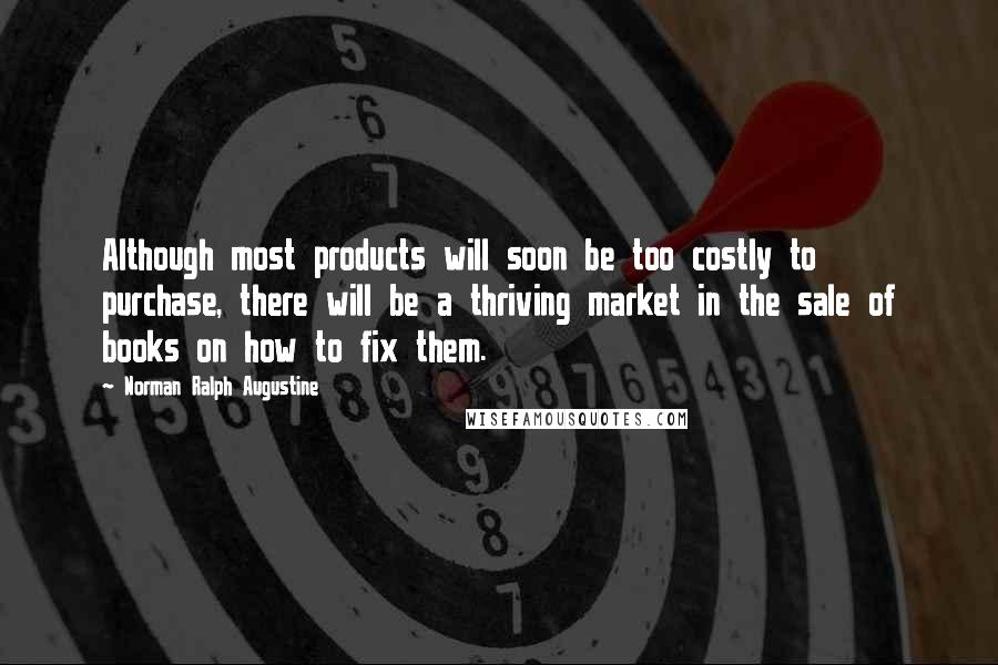 Norman Ralph Augustine Quotes: Although most products will soon be too costly to purchase, there will be a thriving market in the sale of books on how to fix them.
