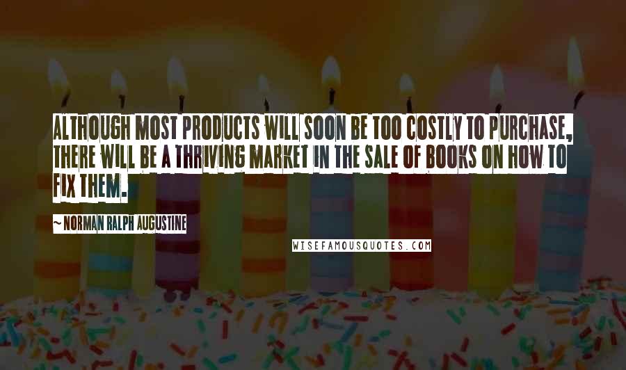 Norman Ralph Augustine Quotes: Although most products will soon be too costly to purchase, there will be a thriving market in the sale of books on how to fix them.