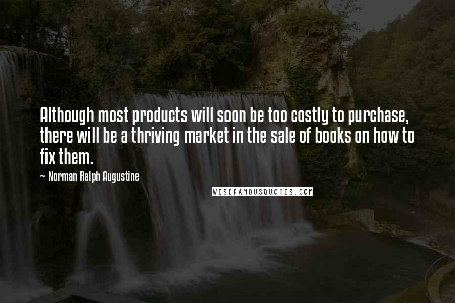 Norman Ralph Augustine Quotes: Although most products will soon be too costly to purchase, there will be a thriving market in the sale of books on how to fix them.