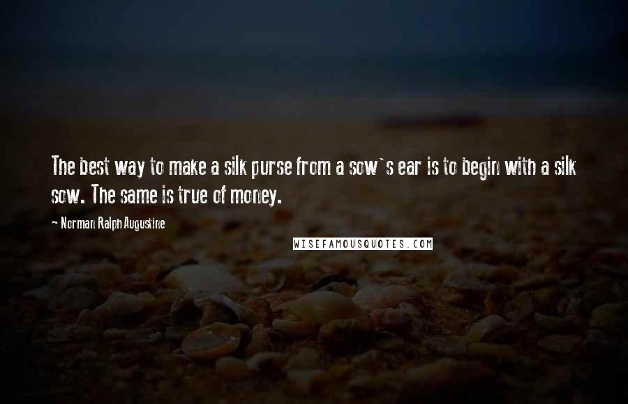 Norman Ralph Augustine Quotes: The best way to make a silk purse from a sow's ear is to begin with a silk sow. The same is true of money.