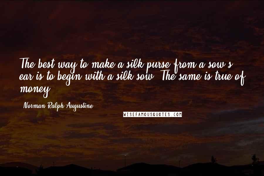 Norman Ralph Augustine Quotes: The best way to make a silk purse from a sow's ear is to begin with a silk sow. The same is true of money.