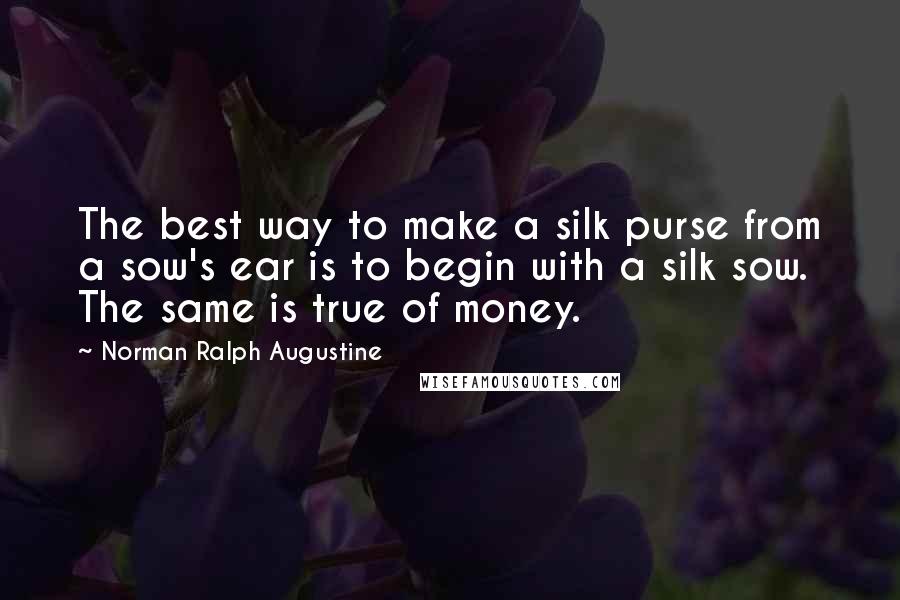 Norman Ralph Augustine Quotes: The best way to make a silk purse from a sow's ear is to begin with a silk sow. The same is true of money.