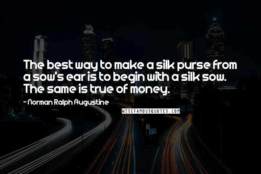 Norman Ralph Augustine Quotes: The best way to make a silk purse from a sow's ear is to begin with a silk sow. The same is true of money.