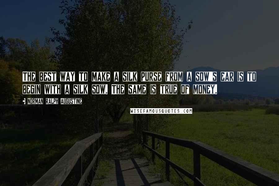 Norman Ralph Augustine Quotes: The best way to make a silk purse from a sow's ear is to begin with a silk sow. The same is true of money.