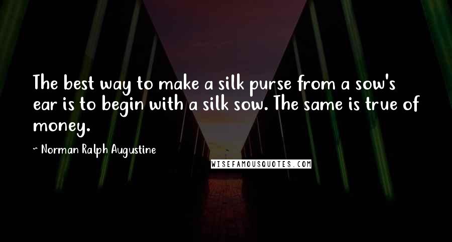 Norman Ralph Augustine Quotes: The best way to make a silk purse from a sow's ear is to begin with a silk sow. The same is true of money.