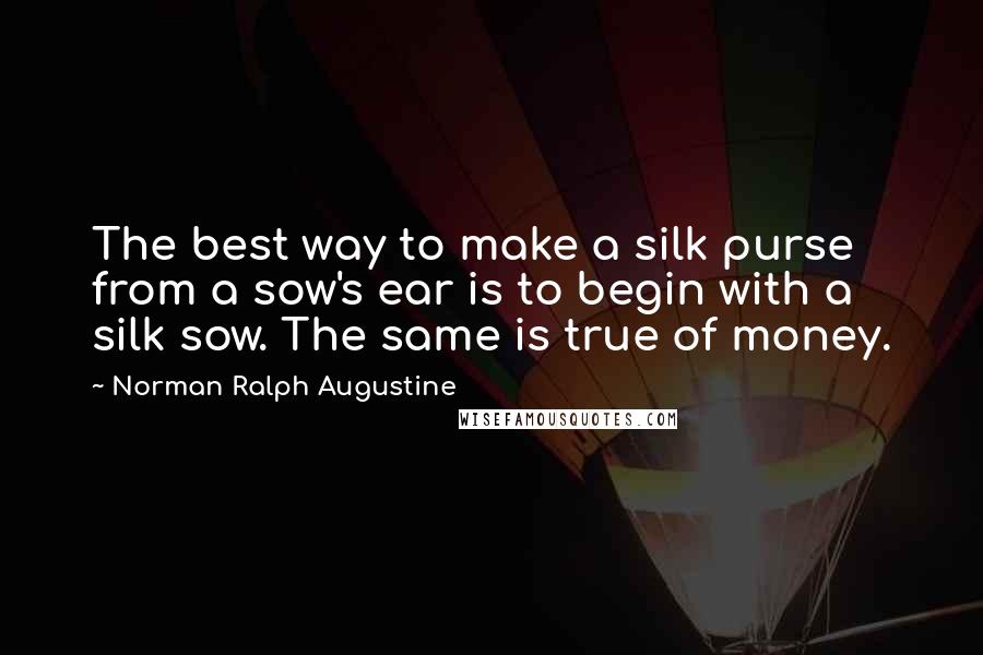 Norman Ralph Augustine Quotes: The best way to make a silk purse from a sow's ear is to begin with a silk sow. The same is true of money.