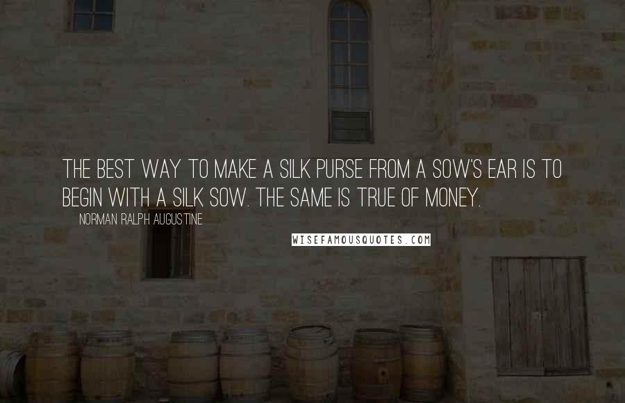 Norman Ralph Augustine Quotes: The best way to make a silk purse from a sow's ear is to begin with a silk sow. The same is true of money.