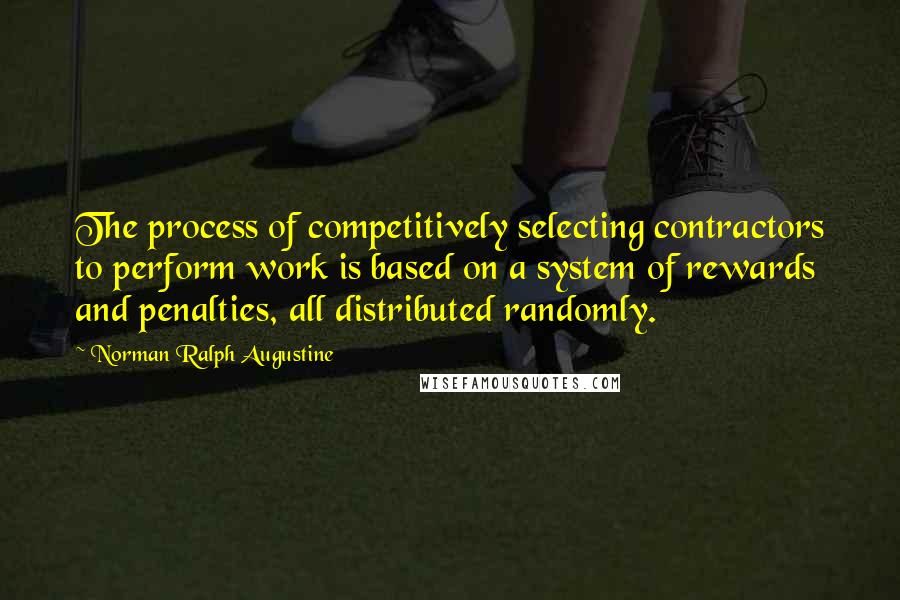 Norman Ralph Augustine Quotes: The process of competitively selecting contractors to perform work is based on a system of rewards and penalties, all distributed randomly.
