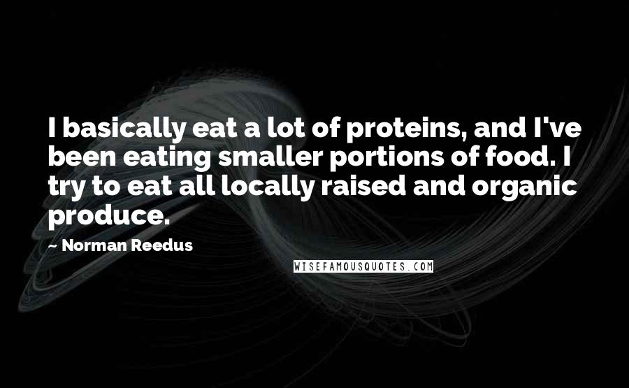 Norman Reedus Quotes: I basically eat a lot of proteins, and I've been eating smaller portions of food. I try to eat all locally raised and organic produce.