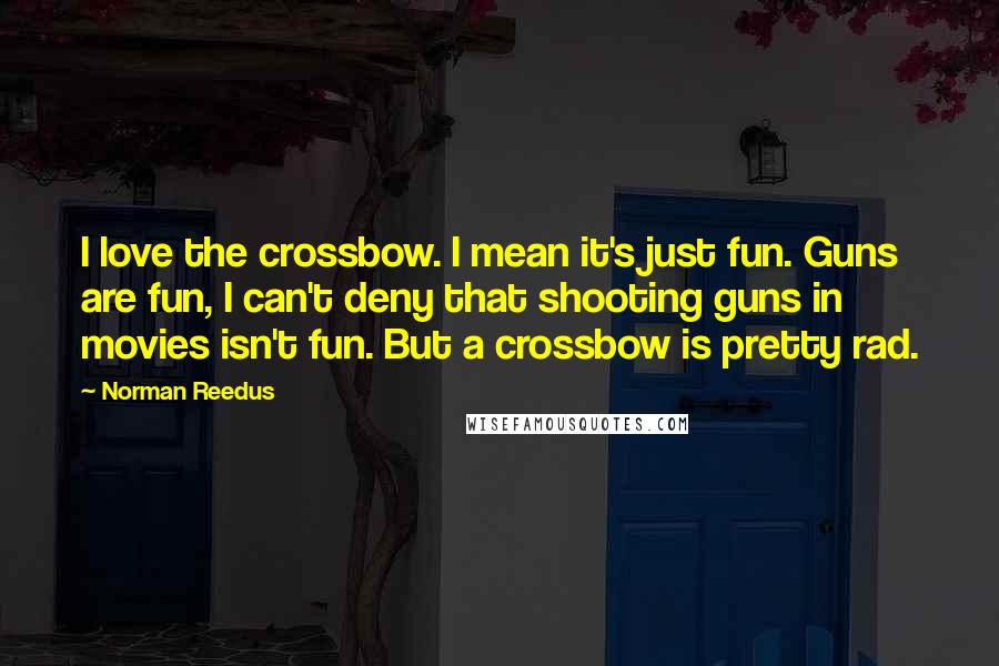 Norman Reedus Quotes: I love the crossbow. I mean it's just fun. Guns are fun, I can't deny that shooting guns in movies isn't fun. But a crossbow is pretty rad.