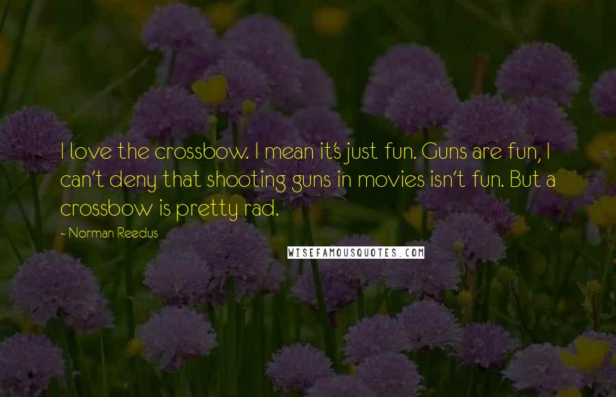 Norman Reedus Quotes: I love the crossbow. I mean it's just fun. Guns are fun, I can't deny that shooting guns in movies isn't fun. But a crossbow is pretty rad.