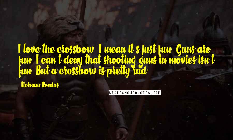 Norman Reedus Quotes: I love the crossbow. I mean it's just fun. Guns are fun, I can't deny that shooting guns in movies isn't fun. But a crossbow is pretty rad.