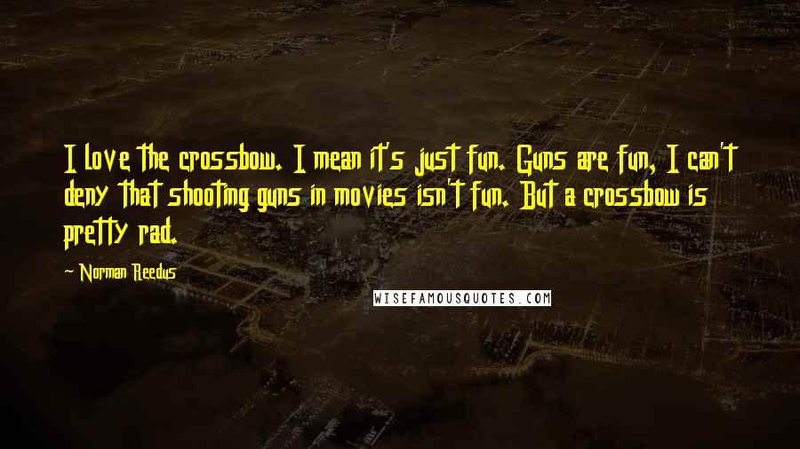 Norman Reedus Quotes: I love the crossbow. I mean it's just fun. Guns are fun, I can't deny that shooting guns in movies isn't fun. But a crossbow is pretty rad.