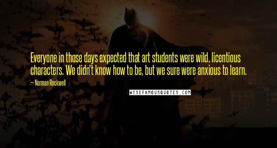 Norman Rockwell Quotes: Everyone in those days expected that art students were wild, licentious characters. We didn't know how to be, but we sure were anxious to learn.