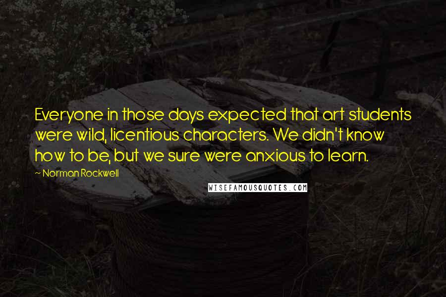 Norman Rockwell Quotes: Everyone in those days expected that art students were wild, licentious characters. We didn't know how to be, but we sure were anxious to learn.