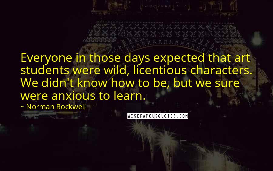 Norman Rockwell Quotes: Everyone in those days expected that art students were wild, licentious characters. We didn't know how to be, but we sure were anxious to learn.