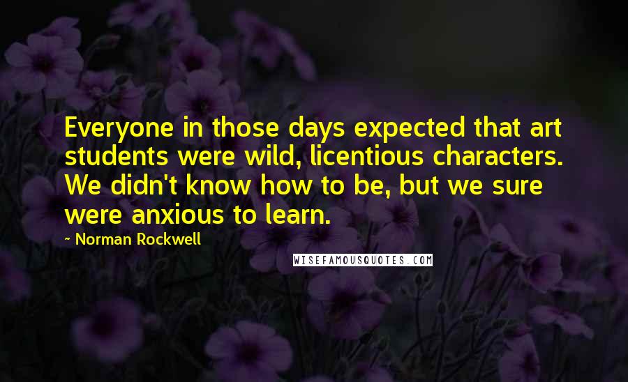 Norman Rockwell Quotes: Everyone in those days expected that art students were wild, licentious characters. We didn't know how to be, but we sure were anxious to learn.