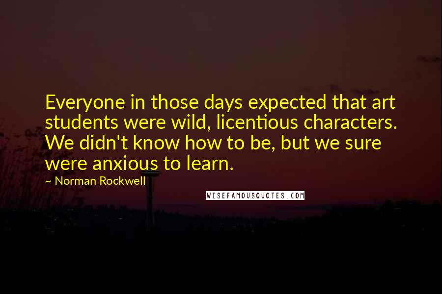 Norman Rockwell Quotes: Everyone in those days expected that art students were wild, licentious characters. We didn't know how to be, but we sure were anxious to learn.