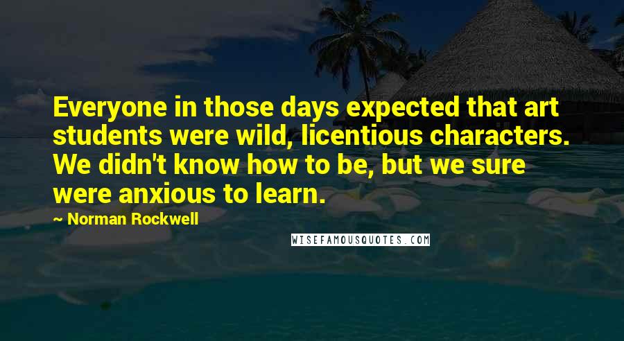 Norman Rockwell Quotes: Everyone in those days expected that art students were wild, licentious characters. We didn't know how to be, but we sure were anxious to learn.