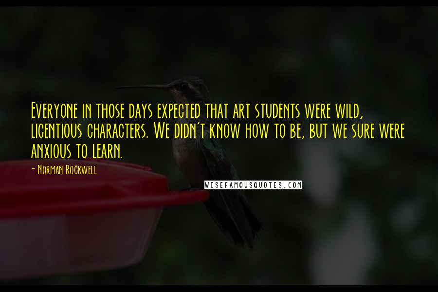 Norman Rockwell Quotes: Everyone in those days expected that art students were wild, licentious characters. We didn't know how to be, but we sure were anxious to learn.