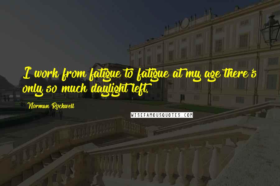 Norman Rockwell Quotes: I work from fatigue to fatigue at my age there's only so much daylight left.