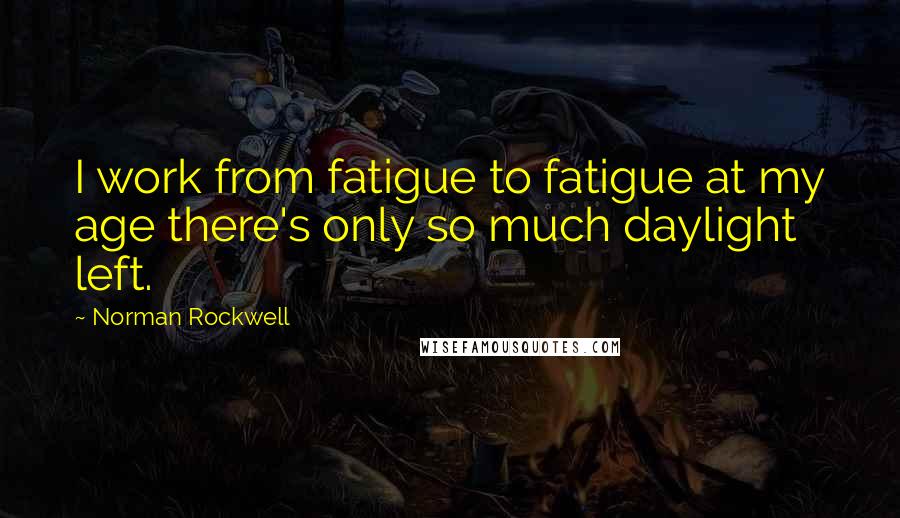 Norman Rockwell Quotes: I work from fatigue to fatigue at my age there's only so much daylight left.