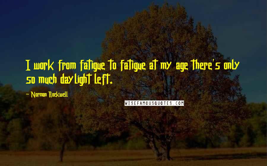 Norman Rockwell Quotes: I work from fatigue to fatigue at my age there's only so much daylight left.