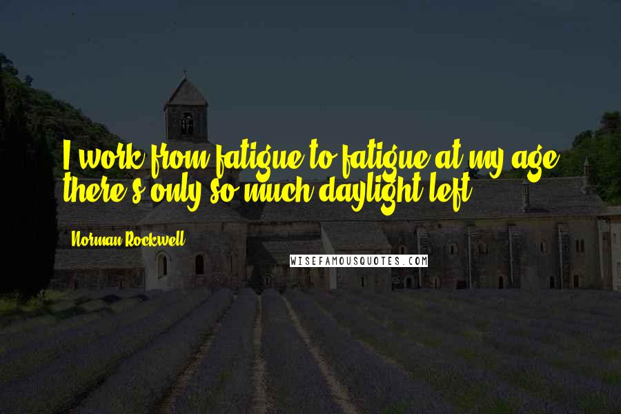 Norman Rockwell Quotes: I work from fatigue to fatigue at my age there's only so much daylight left.