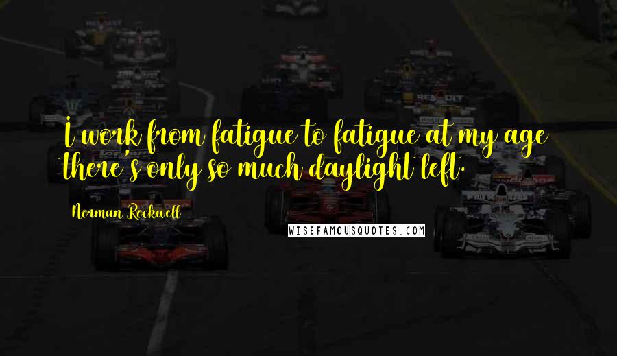 Norman Rockwell Quotes: I work from fatigue to fatigue at my age there's only so much daylight left.