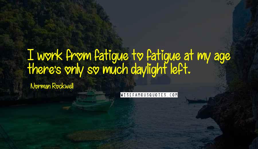 Norman Rockwell Quotes: I work from fatigue to fatigue at my age there's only so much daylight left.