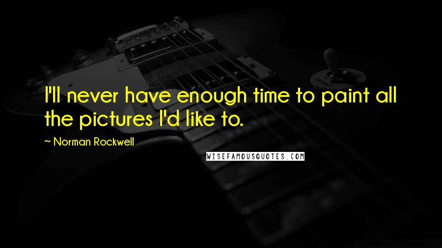 Norman Rockwell Quotes: I'll never have enough time to paint all the pictures I'd like to.