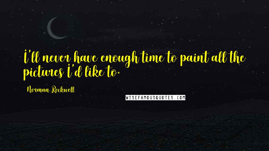 Norman Rockwell Quotes: I'll never have enough time to paint all the pictures I'd like to.