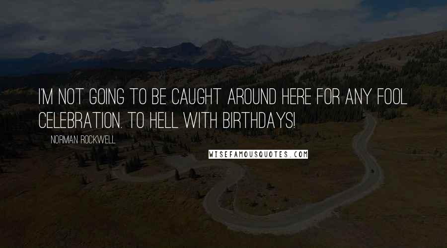 Norman Rockwell Quotes: I'm not going to be caught around here for any fool celebration. To hell with birthdays!