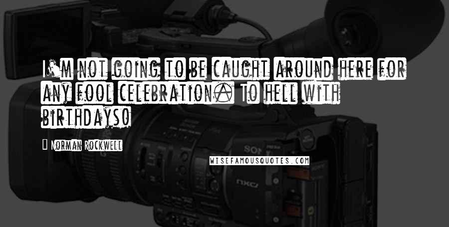 Norman Rockwell Quotes: I'm not going to be caught around here for any fool celebration. To hell with birthdays!