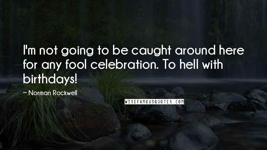 Norman Rockwell Quotes: I'm not going to be caught around here for any fool celebration. To hell with birthdays!