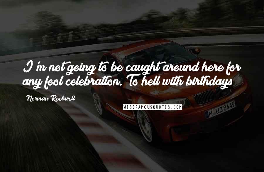 Norman Rockwell Quotes: I'm not going to be caught around here for any fool celebration. To hell with birthdays!