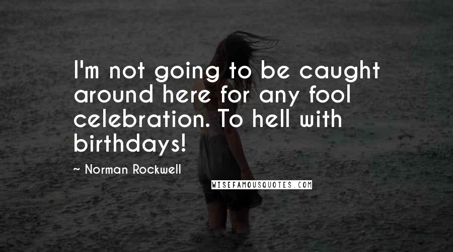 Norman Rockwell Quotes: I'm not going to be caught around here for any fool celebration. To hell with birthdays!