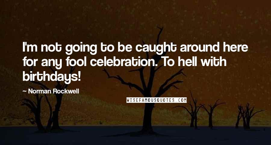 Norman Rockwell Quotes: I'm not going to be caught around here for any fool celebration. To hell with birthdays!