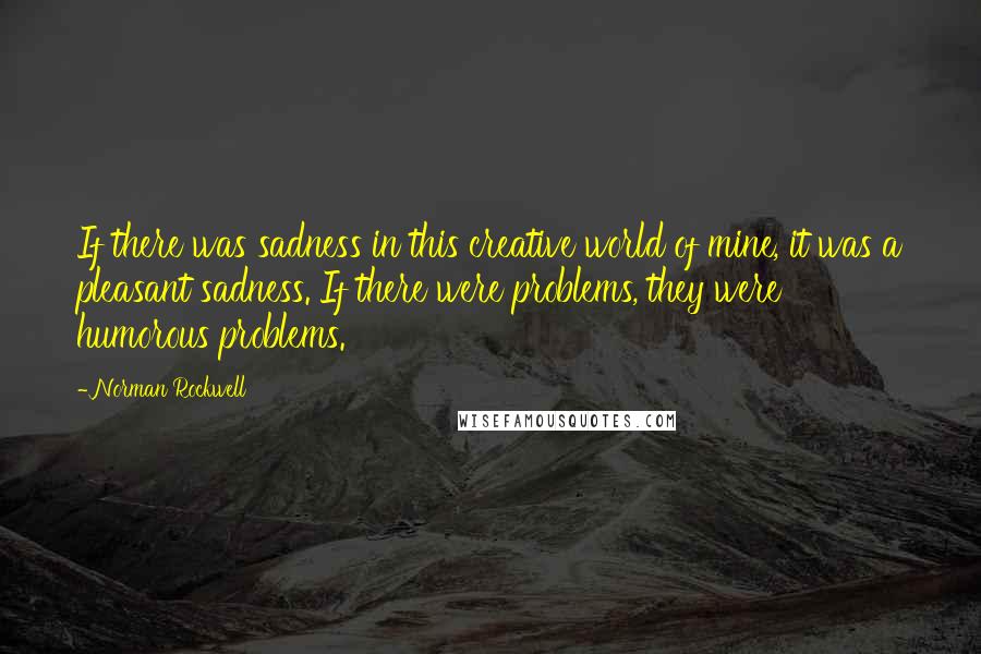Norman Rockwell Quotes: If there was sadness in this creative world of mine, it was a pleasant sadness. If there were problems, they were humorous problems.
