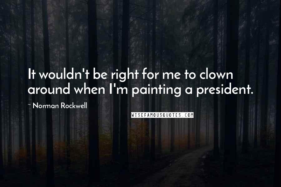 Norman Rockwell Quotes: It wouldn't be right for me to clown around when I'm painting a president.