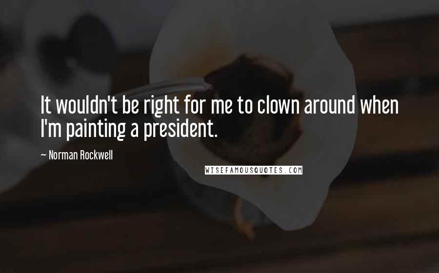 Norman Rockwell Quotes: It wouldn't be right for me to clown around when I'm painting a president.