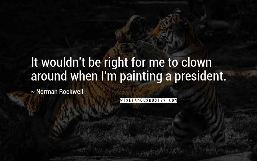 Norman Rockwell Quotes: It wouldn't be right for me to clown around when I'm painting a president.